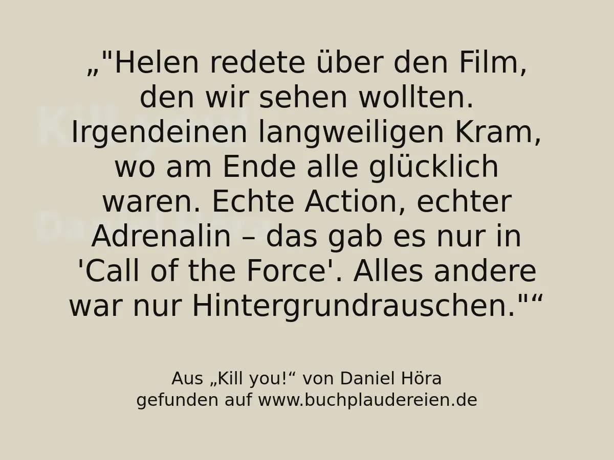 "Helen redete über den Film, den wir sehen wollten. Irgendeinen langweiligen Kram, wo am Ende alle glücklich waren. Echte Action, echter Adrenalin – das gab es nur in 'Call of the Force'. Alles andere war nur Hintergrundrauschen."