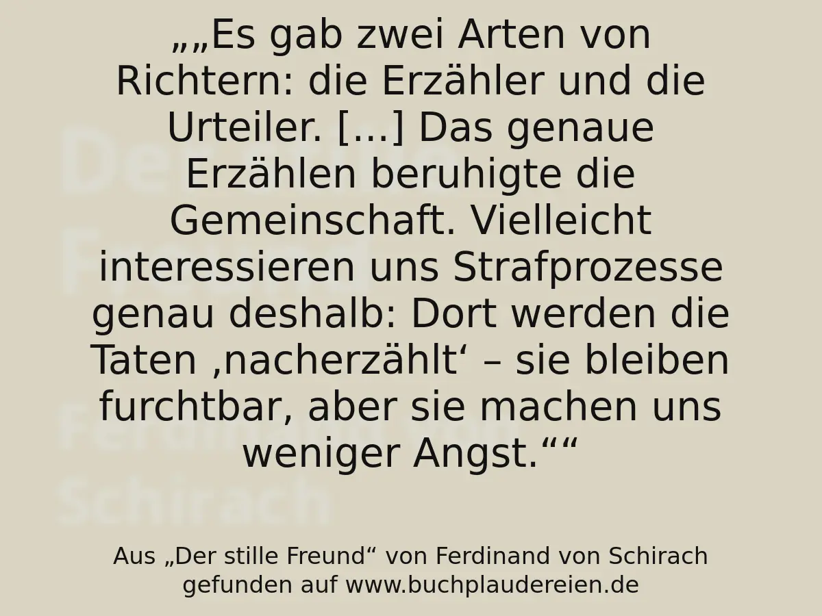 „Es gab zwei Arten von Richtern: die Erzähler und die Urteiler.
[...] Das genaue Erzählen beruhigte die Gemeinschaft.
Vielleicht interessieren uns Strafprozesse genau deshalb:
Dort werden die Taten ‚nacherzählt‘ – sie bleiben furchtbar, aber sie machen uns weniger Angst.“