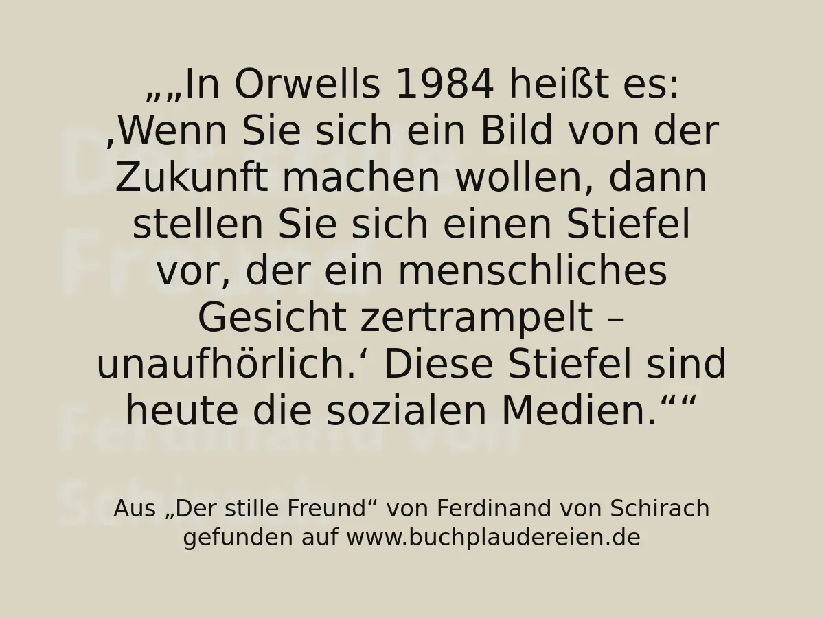 „In Orwells 1984 heißt es: ‚Wenn Sie sich ein Bild von der Zukunft machen wollen, dann stellen Sie sich einen Stiefel vor, der ein menschliches Gesicht zertrampelt – unaufhörlich.‘
Diese Stiefel sind heute die sozialen Medien.“