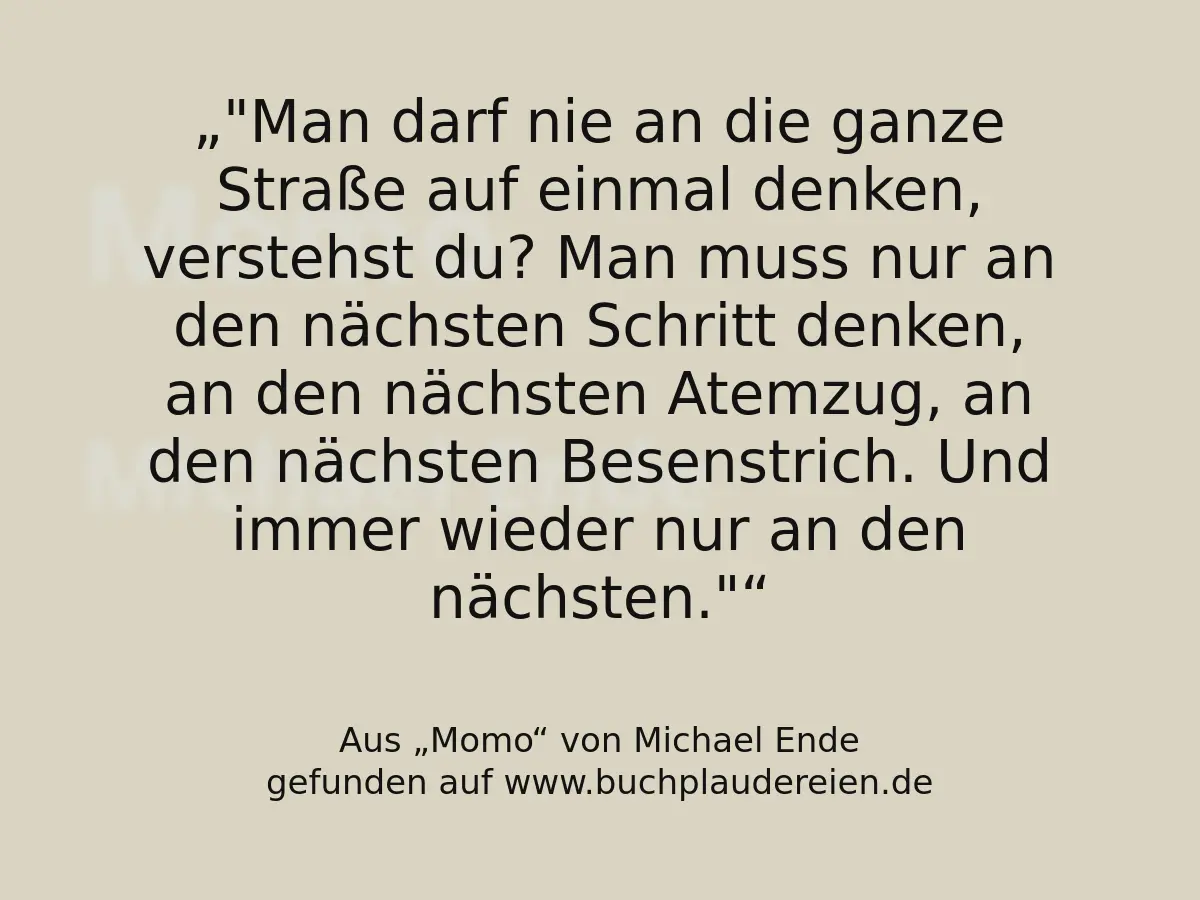 "Man darf nie an die ganze Straße auf einmal denken, verstehst du? Man muss nur an den nächsten Schritt denken, an den nächsten Atemzug, an den nächsten Besenstrich. Und immer wieder nur an den nächsten."