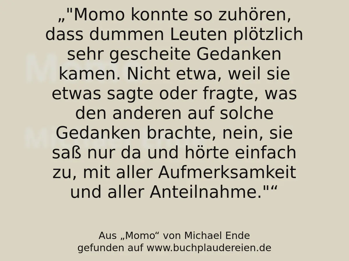 "Momo konnte so zuhören, dass dummen Leuten plötzlich sehr gescheite Gedanken kamen. Nicht etwa, weil sie etwas sagte oder fragte, was den anderen auf solche Gedanken brachte, nein, sie saß nur da und hörte einfach zu, mit aller Aufmerksamkeit und aller Anteilnahme."