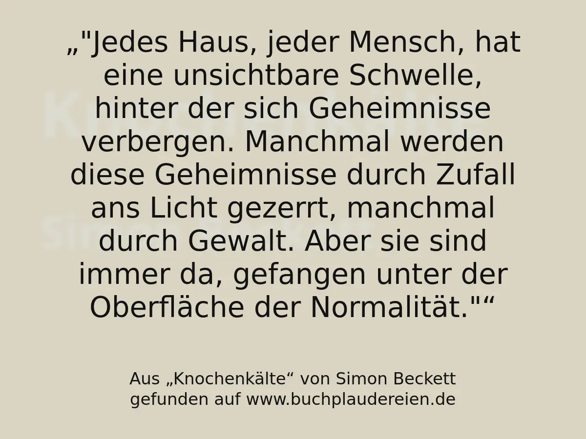 "Jedes Haus, jeder Mensch, hat eine unsichtbare Schwelle, hinter der sich Geheimnisse verbergen. Manchmal werden diese Geheimnisse durch Zufall ans Licht gezerrt, manchmal durch Gewalt. Aber sie sind immer da, gefangen unter der Oberfläche der Normalität."