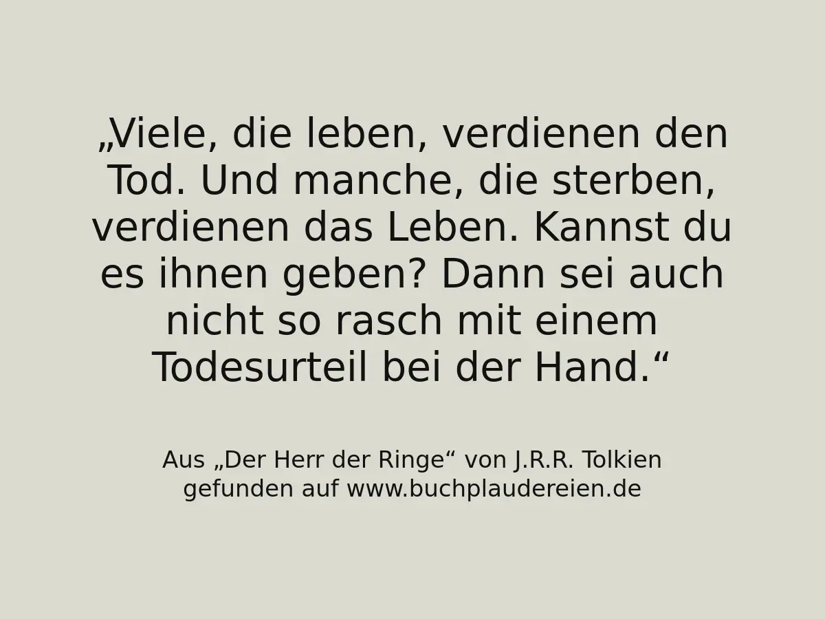 Viele, die leben, verdienen den Tod. Und manche, die sterben, verdienen das Leben. Kannst du es ihnen geben? Dann sei auch nicht so rasch mit einem Todesurteil bei der Hand.