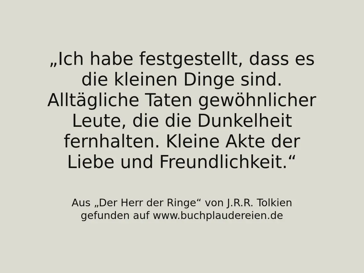 Ich habe festgestellt, dass es die kleinen Dinge sind. Alltägliche Taten gewöhnlicher Leute, die die Dunkelheit fernhalten. Kleine Akte der Liebe und Freundlichkeit.