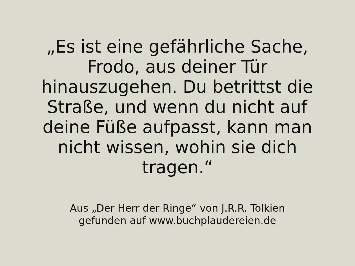 Es ist eine gefährliche Sache, Frodo, aus deiner Tür hinauszugehen. Du betrittst die Straße, und wenn du nicht auf deine Füße aufpasst, kann man nicht wissen, wohin sie dich tragen.