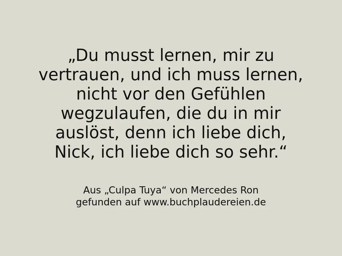 Du musst lernen, mir zu vertrauen, und ich muss lernen, nicht vor den Gefühlen wegzulaufen, die du in mir auslöst, denn ich liebe dich, Nick, ich liebe dich so sehr.